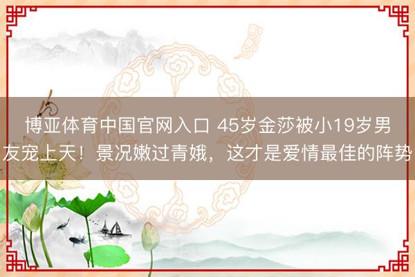 博亚体育中国官网入口 45岁金莎被小19岁男友宠上天！景况嫩过青娥，这才是爱情最佳的阵势