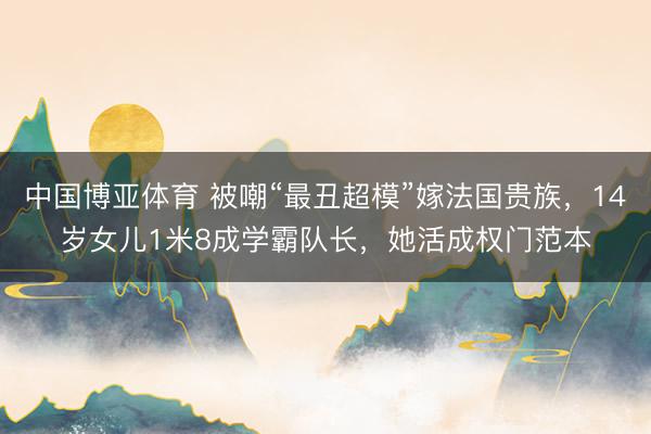 中国博亚体育 被嘲“最丑超模”嫁法国贵族，14岁女儿1米8成学霸队长，她活成权门范本