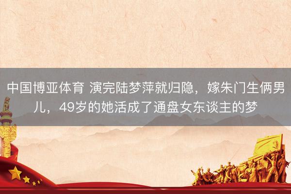 中国博亚体育 演完陆梦萍就归隐,嫁朱门生俩男儿,49岁的她活成了通盘女东谈主的梦