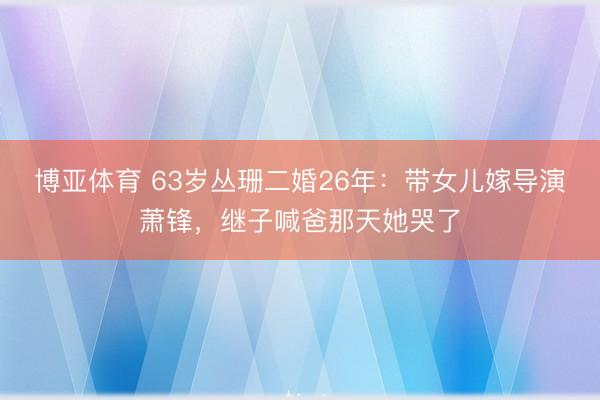 博亚体育 63岁丛珊二婚26年：带女儿嫁导演萧锋，继子喊爸那天她哭了