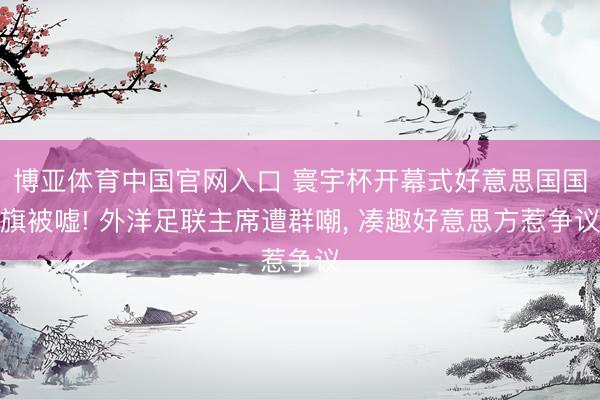博亚体育中国官网入口 寰宇杯开幕式好意思国国旗被嘘! 外洋足联主席遭群嘲， 凑趣好意思方惹争议