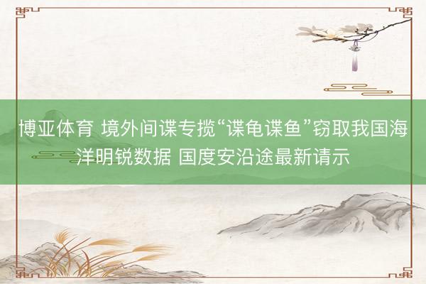 博亚体育 境外间谍专揽“谍龟谍鱼”窃取我国海洋明锐数据 国度安沿途最新请示