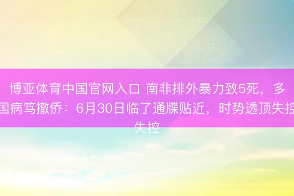 博亚体育中国官网入口 南非排外暴力致5死，多国病笃撤侨：6月30日临了通牒贴近，时势透顶失控
