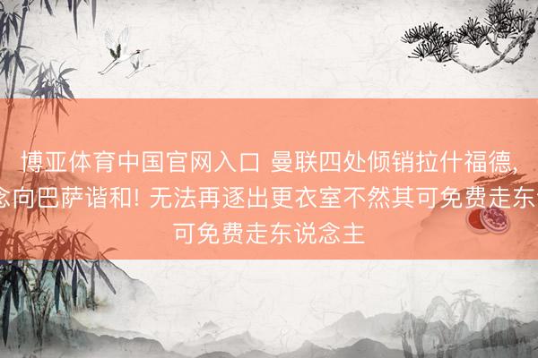 博亚体育中国官网入口 曼联四处倾销拉什福德， 不念念向巴萨谐和! 无法再逐出更衣室不然其可免费走东说念主