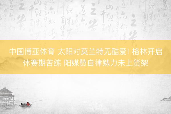 中国博亚体育 太阳对莫兰特无酷爱! 格林开启休赛期苦练 阳媒赞自律勉力未上货架