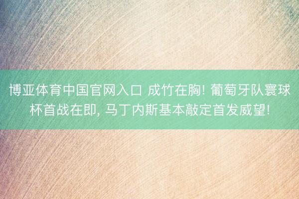 博亚体育中国官网入口 成竹在胸! 葡萄牙队寰球杯首战在即, 马丁内斯基本敲定首发威望!