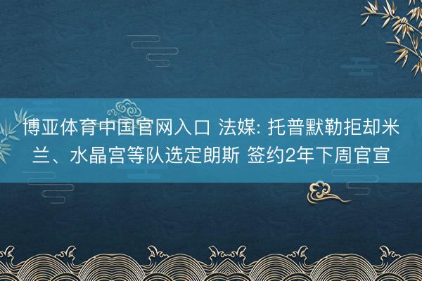 博亚体育中国官网入口 法媒: 托普默勒拒却米兰、水晶宫等队选定朗斯 签约2年下周官宣