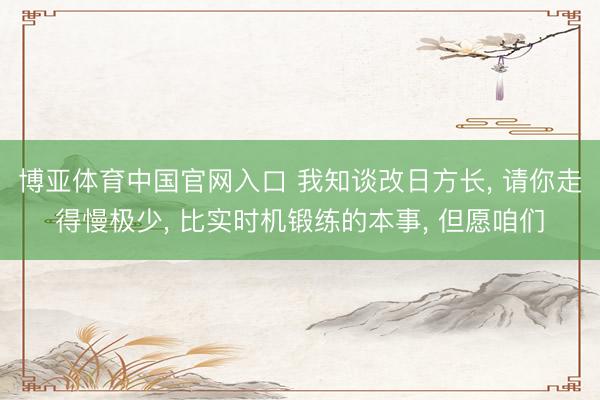 博亚体育中国官网入口 我知谈改日方长, 请你走得慢极少, 比实时机锻练的本事, 但愿咱们