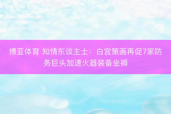 博亚体育 知情东谈主士：白宫策画再促7家防务巨头加速火器装备坐褥