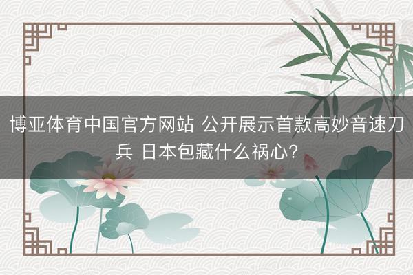 博亚体育中国官方网站 公开展示首款高妙音速刀兵 日本包藏什么祸心?