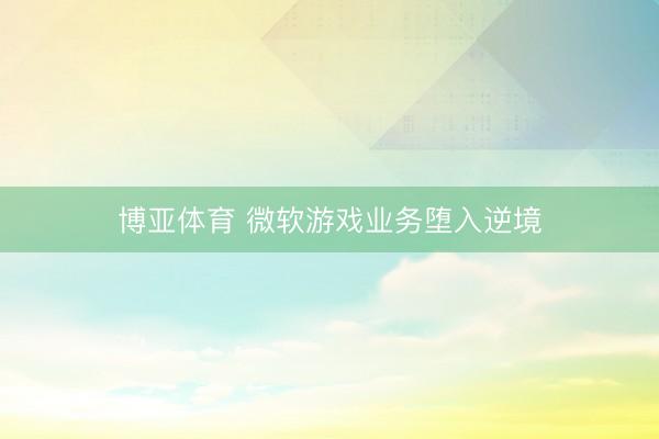 博亚体育 微软游戏业务堕入逆境