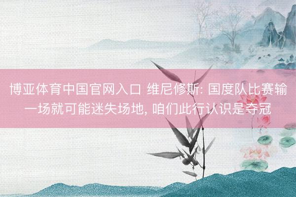 博亚体育中国官网入口 维尼修斯: 国度队比赛输一场就可能迷失场地， 咱们此行认识是夺冠