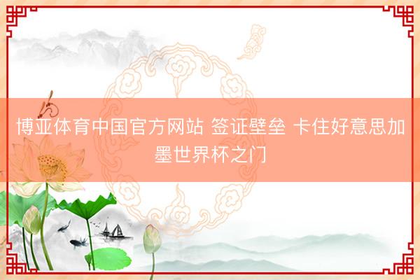 博亚体育中国官方网站 签证壁垒 卡住好意思加墨世界杯之门