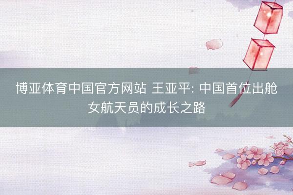 博亚体育中国官方网站 王亚平: 中国首位出舱女航天员的成长之路