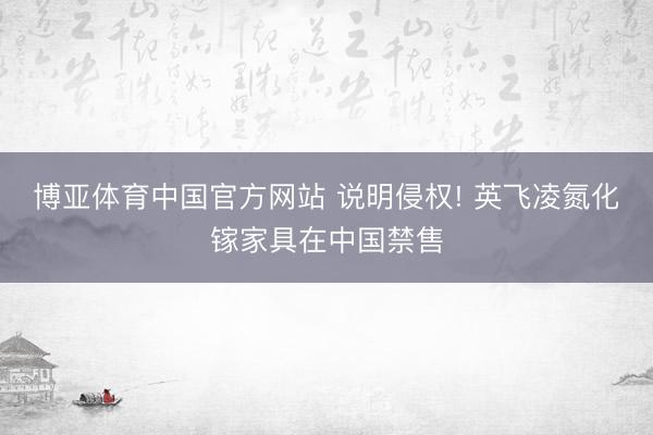 博亚体育中国官方网站 说明侵权! 英飞凌氮化镓家具在中国禁售