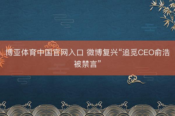 博亚体育中国官网入口 微博复兴“追觅CEO俞浩被禁言”