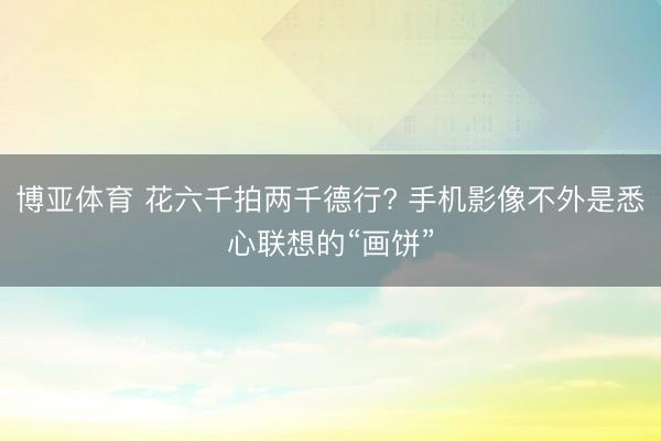 博亚体育 花六千拍两千德行? 手机影像不外是悉心联想的“画饼”