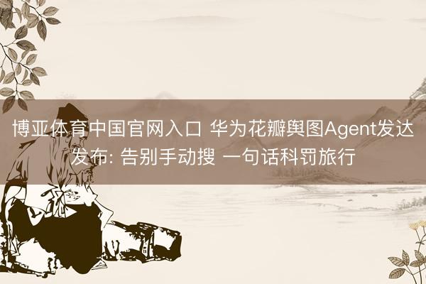 博亚体育中国官网入口 华为花瓣舆图Agent发达发布: 告别手动搜 一句话科罚旅行