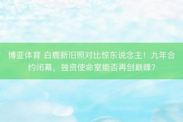博亚体育 白鹿新旧照对比惊东说念主！九年合约闭幕，独资使命室能否再创巅峰？