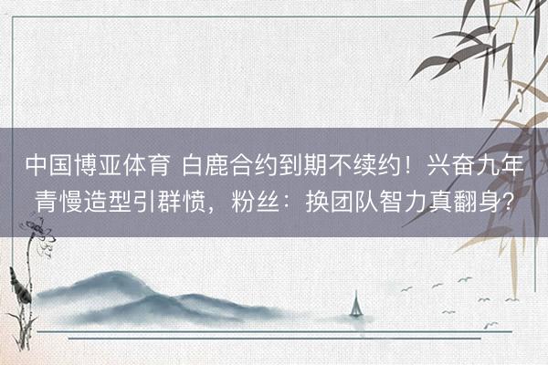 中国博亚体育 白鹿合约到期不续约！兴奋九年青慢造型引群愤，粉丝：换团队智力真翻身？