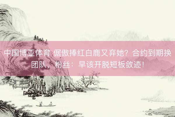 中国博亚体育 倨傲捧红白鹿又弃她？合约到期换团队，粉丝：早该开脱短板敛迹！
