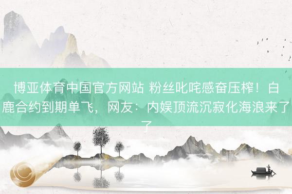 博亚体育中国官方网站 粉丝叱咤感奋压榨！白鹿合约到期单飞，网友：内娱顶流沉寂化海浪来了