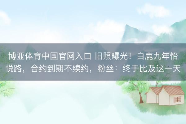 博亚体育中国官网入口 旧照曝光！白鹿九年怡悦路，合约到期不续约，粉丝：终于比及这一天