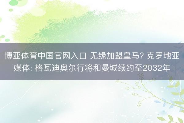 博亚体育中国官网入口 无缘加盟皇马? 克罗地亚媒体: 格瓦迪奥尔行将和曼城续约至2032年