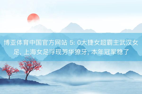 博亚体育中国官方网站 5: 0大捷女超霸主武汉女足， 上海女足浮现芳华獠牙， 本年冠军稳了
