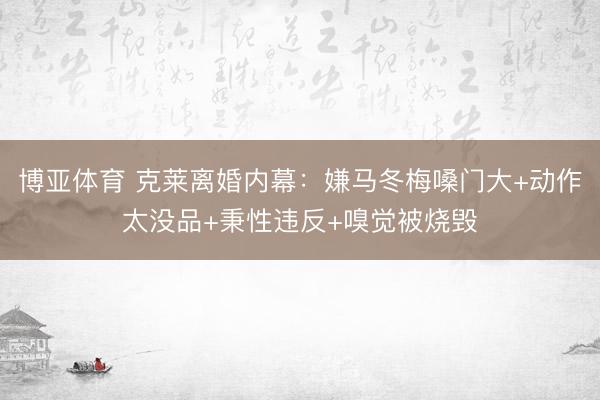 博亚体育 克莱离婚内幕：嫌马冬梅嗓门大+动作太没品+秉性违反+嗅觉被烧毁
