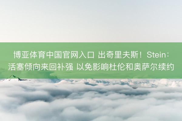 博亚体育中国官网入口 出奇里夫斯！Stein：活塞倾向来回补强 以免影响杜伦和奥萨尔续约