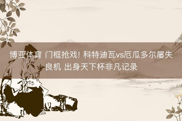博亚体育 门框抢戏! 科特迪瓦vs厄瓜多尔屡失良机 出身天下杯非凡记录