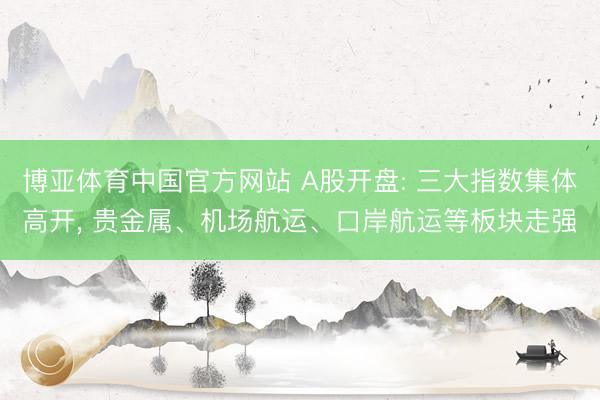 博亚体育中国官方网站 A股开盘: 三大指数集体高开， 贵金属、机场航运、口岸航运等板块走强