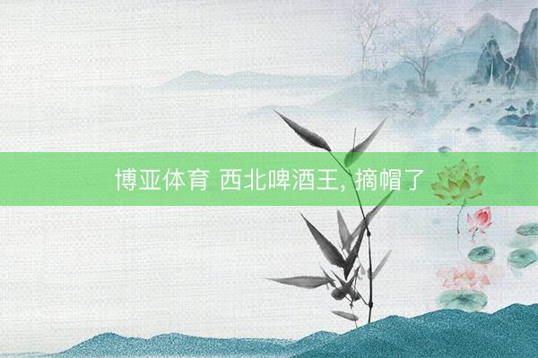 博亚体育 西北啤酒王， 摘帽了