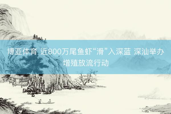 博亚体育 近800万尾鱼虾“滑”入深蓝 深汕举办增殖放流行动
