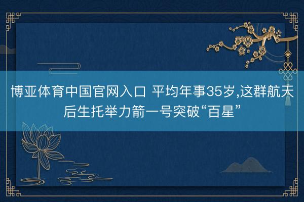 博亚体育中国官网入口 平均年事35岁，这群航天后生托举力箭一号突破“百星”