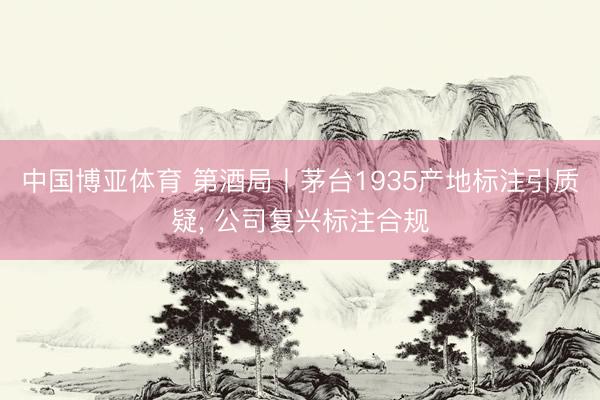中国博亚体育 第酒局丨茅台1935产地标注引质疑， 公司复兴标注合规