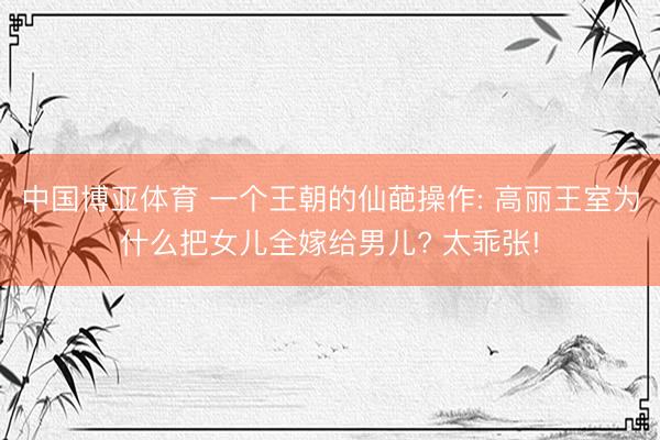 中国博亚体育 一个王朝的仙葩操作: 高丽王室为什么把女儿全嫁给男儿? 太乖张!