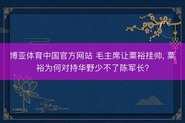 博亚体育中国官方网站 毛主席让粟裕挂帅， 粟裕为何对持华野少不了陈军长?