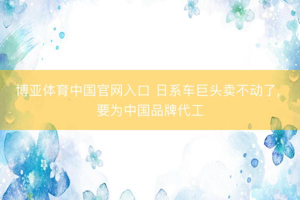 博亚体育中国官网入口 日系车巨头卖不动了， 要为中国品牌代工