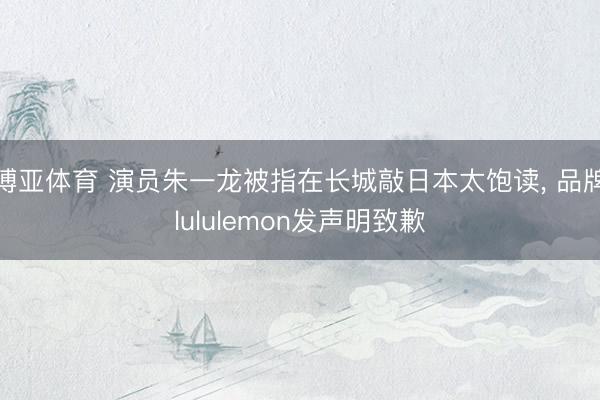 博亚体育 演员朱一龙被指在长城敲日本太饱读， 品牌lululemon发声明致歉