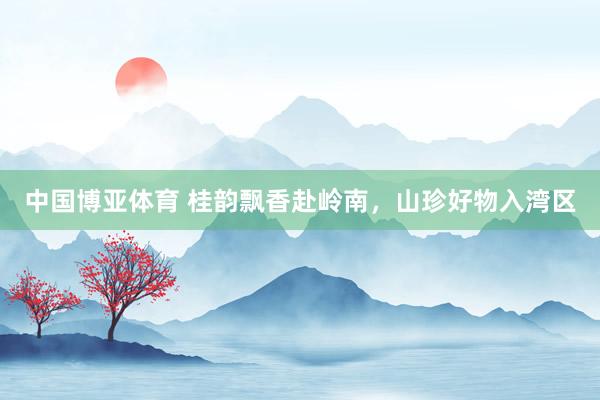 中国博亚体育 桂韵飘香赴岭南，山珍好物入湾区