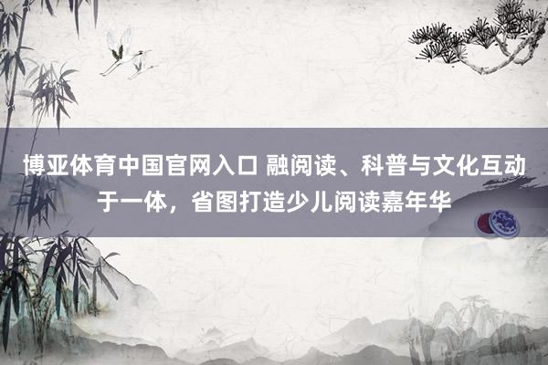 博亚体育中国官网入口 融阅读、科普与文化互动于一体，省图打造少儿阅读嘉年华