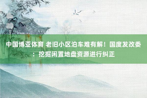 中国博亚体育 老旧小区泊车难有解!国度发改委:挖掘闲置地盘资源进行纠正