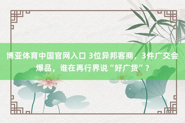 博亚体育中国官网入口 3位异邦客商，3件广交会爆品，谁在再行界说“好广货”？