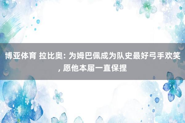 博亚体育 拉比奥: 为姆巴佩成为队史最好弓手欢笑， 愿他本届一直保捏