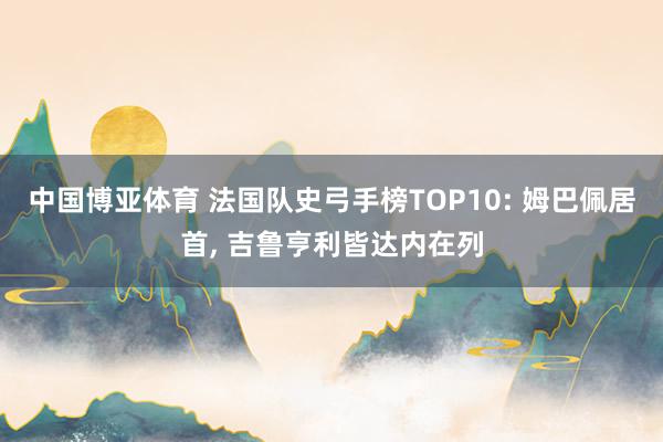 中国博亚体育 法国队史弓手榜TOP10: 姆巴佩居首， 吉鲁亨利皆达内在列