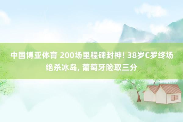 中国博亚体育 200场里程碑封神! 38岁C罗终场绝杀冰岛， 葡萄牙险取三分