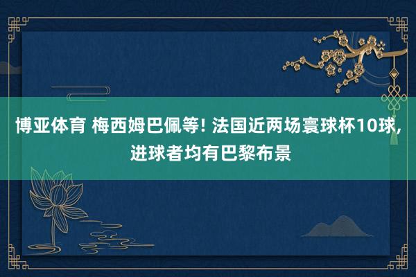 博亚体育 梅西姆巴佩等! 法国近两场寰球杯10球， 进球者均有巴黎布景