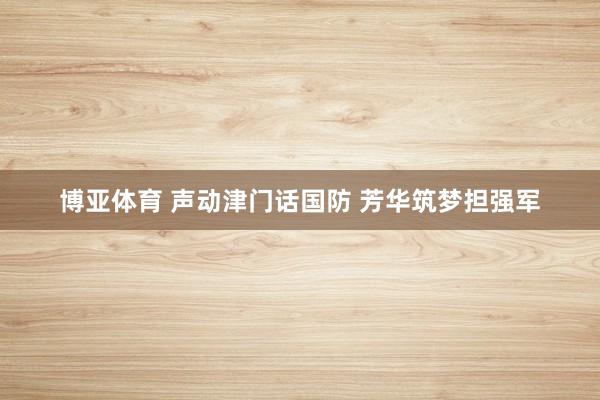 博亚体育 声动津门话国防 芳华筑梦担强军